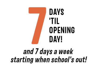 7 Days ’till Opening Day, and 7 days a week starting when school’s out!